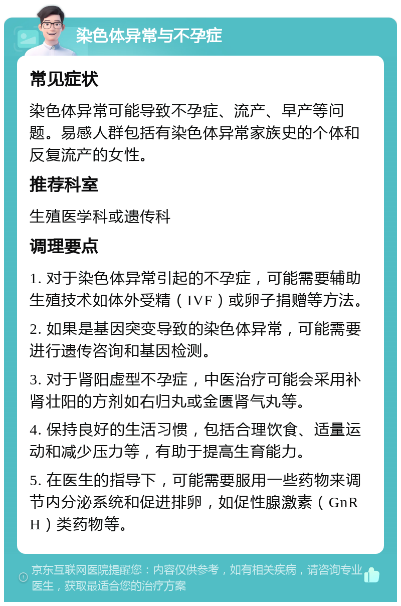 染色体异常与不孕症 常见症状 染色体异常可能导致不孕症、流产、早产等问题。易感人群包括有染色体异常家族史的个体和反复流产的女性。 推荐科室 生殖医学科或遗传科 调理要点 1. 对于染色体异常引起的不孕症，可能需要辅助生殖技术如体外受精（IVF）或卵子捐赠等方法。 2. 如果是基因突变导致的染色体异常，可能需要进行遗传咨询和基因检测。 3. 对于肾阳虚型不孕症，中医治疗可能会采用补肾壮阳的方剂如右归丸或金匮肾气丸等。 4. 保持良好的生活习惯，包括合理饮食、适量运动和减少压力等，有助于提高生育能力。 5. 在医生的指导下，可能需要服用一些药物来调节内分泌系统和促进排卵，如促性腺激素（GnRH）类药物等。