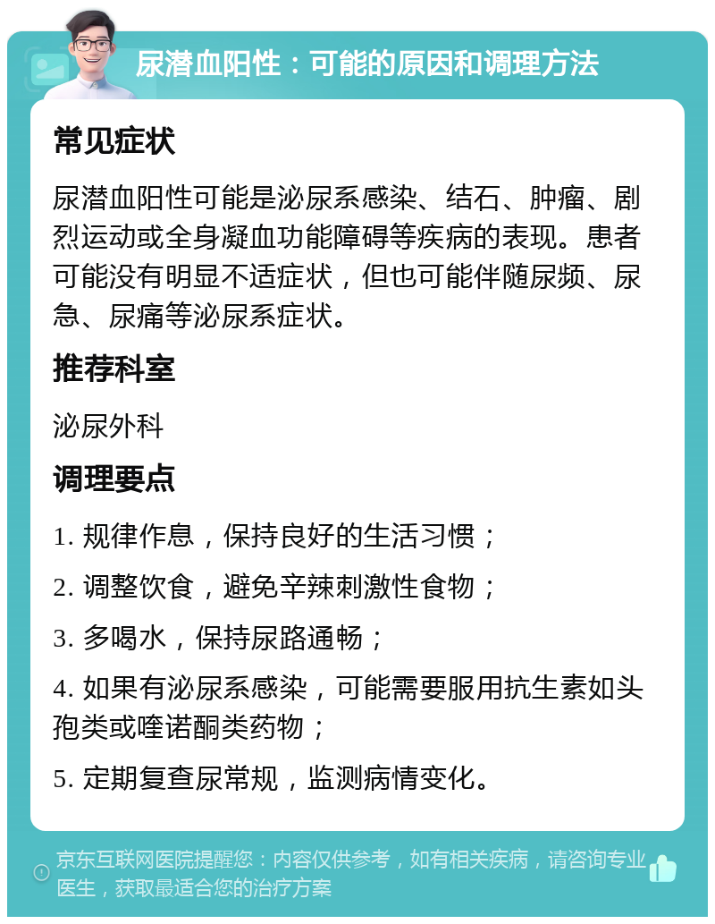 尿潜血阳性：可能的原因和调理方法 常见症状 尿潜血阳性可能是泌尿系感染、结石、肿瘤、剧烈运动或全身凝血功能障碍等疾病的表现。患者可能没有明显不适症状，但也可能伴随尿频、尿急、尿痛等泌尿系症状。 推荐科室 泌尿外科 调理要点 1. 规律作息，保持良好的生活习惯； 2. 调整饮食，避免辛辣刺激性食物； 3. 多喝水，保持尿路通畅； 4. 如果有泌尿系感染，可能需要服用抗生素如头孢类或喹诺酮类药物； 5. 定期复查尿常规，监测病情变化。