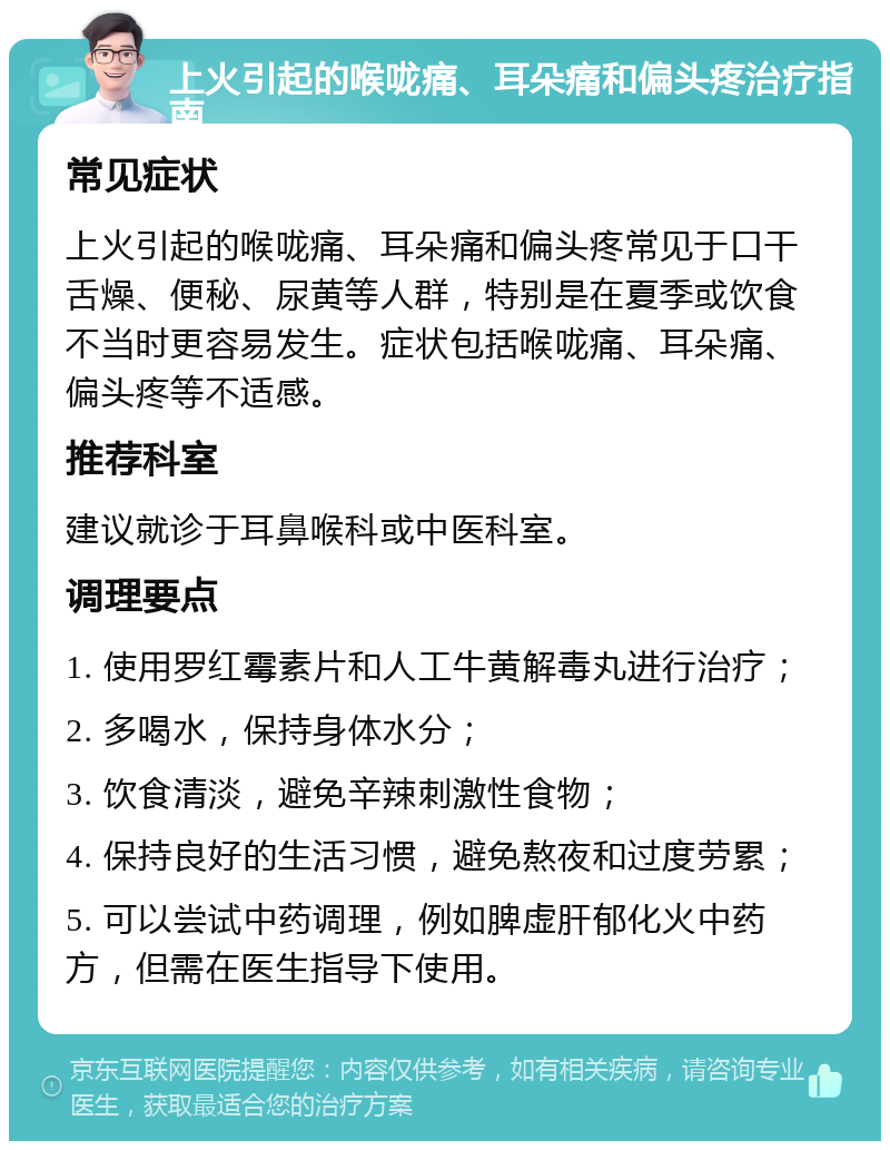 上火引起的喉咙痛、耳朵痛和偏头疼治疗指南 常见症状 上火引起的喉咙痛、耳朵痛和偏头疼常见于口干舌燥、便秘、尿黄等人群，特别是在夏季或饮食不当时更容易发生。症状包括喉咙痛、耳朵痛、偏头疼等不适感。 推荐科室 建议就诊于耳鼻喉科或中医科室。 调理要点 1. 使用罗红霉素片和人工牛黄解毒丸进行治疗； 2. 多喝水，保持身体水分； 3. 饮食清淡，避免辛辣刺激性食物； 4. 保持良好的生活习惯，避免熬夜和过度劳累； 5. 可以尝试中药调理，例如脾虚肝郁化火中药方，但需在医生指导下使用。