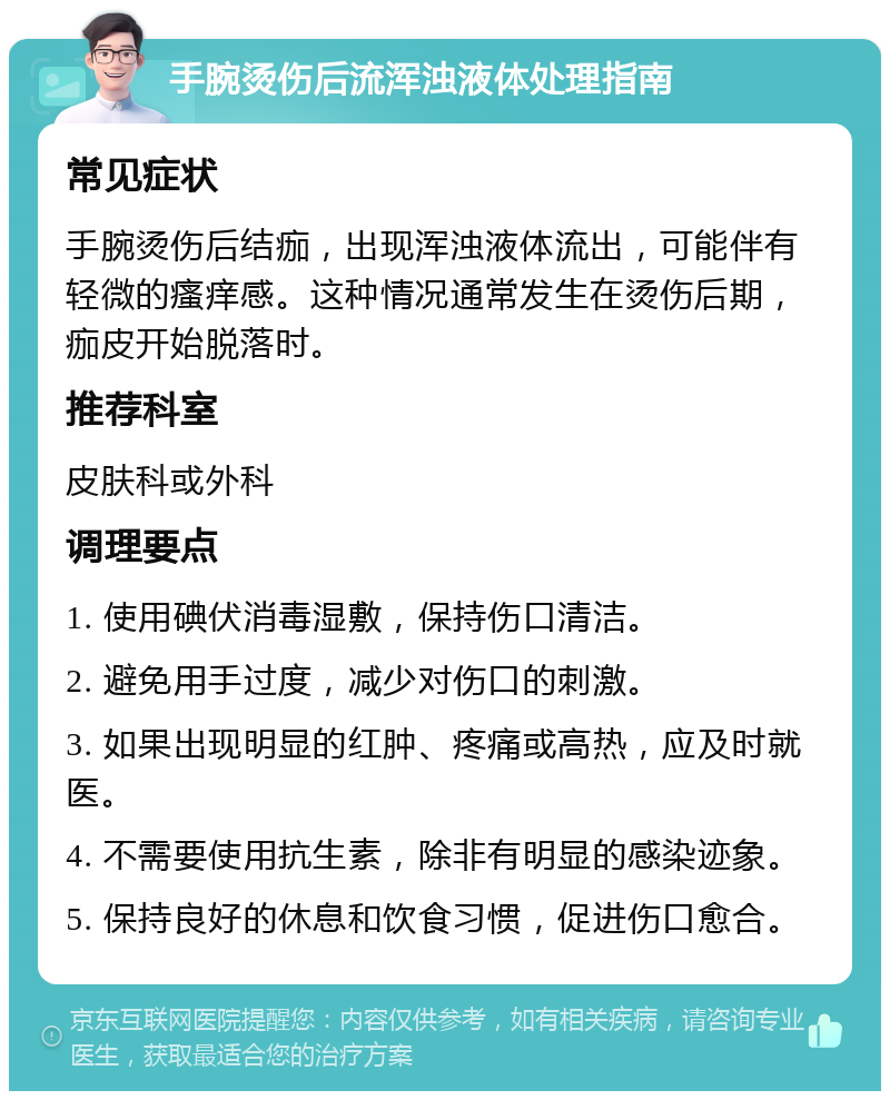 手腕烫伤后流浑浊液体处理指南 常见症状 手腕烫伤后结痂，出现浑浊液体流出，可能伴有轻微的瘙痒感。这种情况通常发生在烫伤后期，痂皮开始脱落时。 推荐科室 皮肤科或外科 调理要点 1. 使用碘伏消毒湿敷，保持伤口清洁。 2. 避免用手过度，减少对伤口的刺激。 3. 如果出现明显的红肿、疼痛或高热，应及时就医。 4. 不需要使用抗生素，除非有明显的感染迹象。 5. 保持良好的休息和饮食习惯，促进伤口愈合。