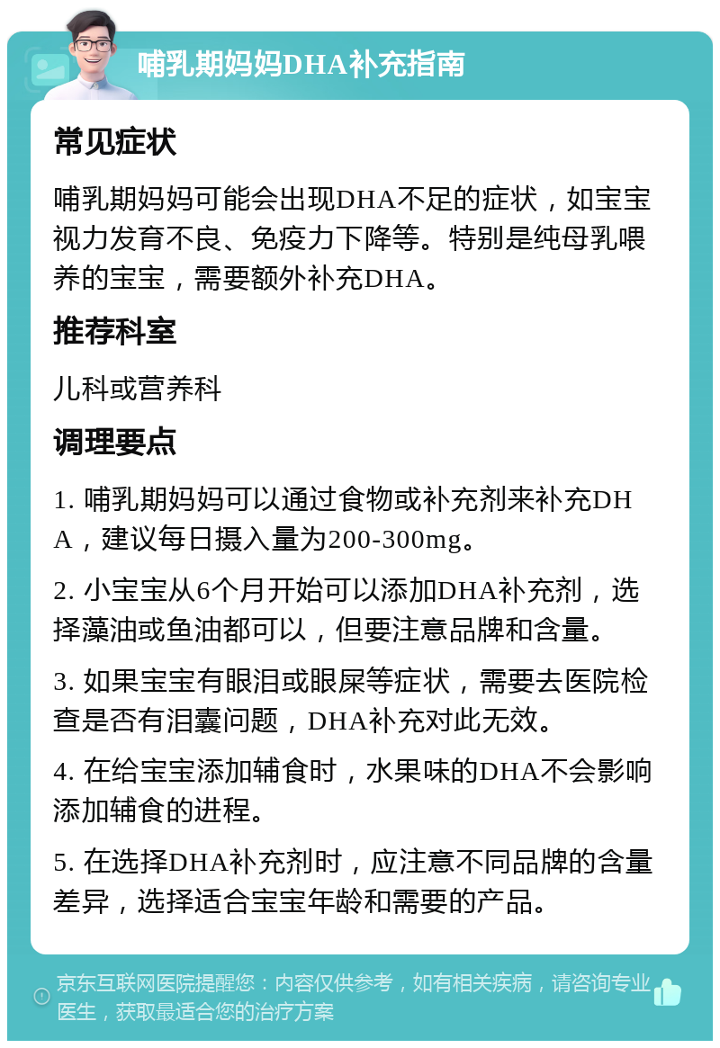 哺乳期妈妈DHA补充指南 常见症状 哺乳期妈妈可能会出现DHA不足的症状，如宝宝视力发育不良、免疫力下降等。特别是纯母乳喂养的宝宝，需要额外补充DHA。 推荐科室 儿科或营养科 调理要点 1. 哺乳期妈妈可以通过食物或补充剂来补充DHA，建议每日摄入量为200-300mg。 2. 小宝宝从6个月开始可以添加DHA补充剂，选择藻油或鱼油都可以，但要注意品牌和含量。 3. 如果宝宝有眼泪或眼屎等症状，需要去医院检查是否有泪囊问题，DHA补充对此无效。 4. 在给宝宝添加辅食时，水果味的DHA不会影响添加辅食的进程。 5. 在选择DHA补充剂时，应注意不同品牌的含量差异，选择适合宝宝年龄和需要的产品。