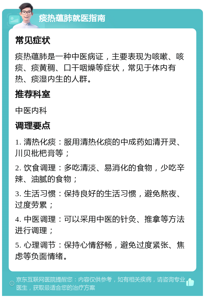 痰热蕴肺就医指南 常见症状 痰热蕴肺是一种中医病证，主要表现为咳嗽、咳痰、痰黄稠、口干咽燥等症状，常见于体内有热、痰湿内生的人群。 推荐科室 中医内科 调理要点 1. 清热化痰：服用清热化痰的中成药如清开灵、川贝枇杷膏等； 2. 饮食调理：多吃清淡、易消化的食物，少吃辛辣、油腻的食物； 3. 生活习惯：保持良好的生活习惯，避免熬夜、过度劳累； 4. 中医调理：可以采用中医的针灸、推拿等方法进行调理； 5. 心理调节：保持心情舒畅，避免过度紧张、焦虑等负面情绪。