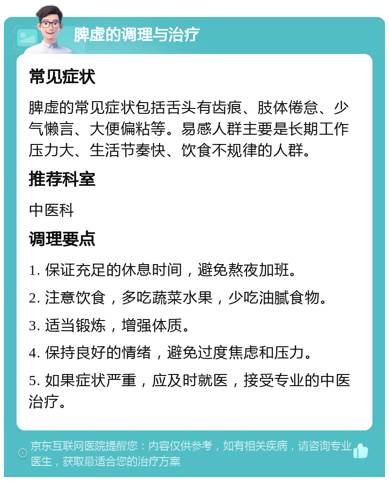 脾虚的调理与治疗 常见症状 脾虚的常见症状包括舌头有齿痕、肢体倦怠、少气懒言、大便偏粘等。易感人群主要是长期工作压力大、生活节奏快、饮食不规律的人群。 推荐科室 中医科 调理要点 1. 保证充足的休息时间，避免熬夜加班。 2. 注意饮食，多吃蔬菜水果，少吃油腻食物。 3. 适当锻炼，增强体质。 4. 保持良好的情绪，避免过度焦虑和压力。 5. 如果症状严重，应及时就医，接受专业的中医治疗。