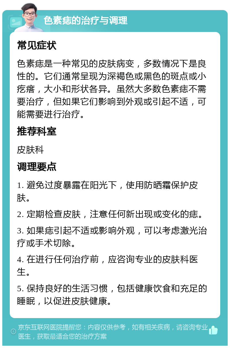 色素痣的治疗与调理 常见症状 色素痣是一种常见的皮肤病变，多数情况下是良性的。它们通常呈现为深褐色或黑色的斑点或小疙瘩，大小和形状各异。虽然大多数色素痣不需要治疗，但如果它们影响到外观或引起不适，可能需要进行治疗。 推荐科室 皮肤科 调理要点 1. 避免过度暴露在阳光下，使用防晒霜保护皮肤。 2. 定期检查皮肤，注意任何新出现或变化的痣。 3. 如果痣引起不适或影响外观，可以考虑激光治疗或手术切除。 4. 在进行任何治疗前，应咨询专业的皮肤科医生。 5. 保持良好的生活习惯，包括健康饮食和充足的睡眠，以促进皮肤健康。