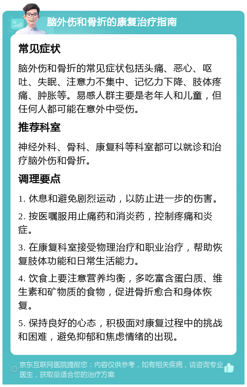 脑外伤和骨折的康复治疗指南 常见症状 脑外伤和骨折的常见症状包括头痛、恶心、呕吐、失眠、注意力不集中、记忆力下降、肢体疼痛、肿胀等。易感人群主要是老年人和儿童，但任何人都可能在意外中受伤。 推荐科室 神经外科、骨科、康复科等科室都可以就诊和治疗脑外伤和骨折。 调理要点 1. 休息和避免剧烈运动，以防止进一步的伤害。 2. 按医嘱服用止痛药和消炎药，控制疼痛和炎症。 3. 在康复科室接受物理治疗和职业治疗，帮助恢复肢体功能和日常生活能力。 4. 饮食上要注意营养均衡，多吃富含蛋白质、维生素和矿物质的食物，促进骨折愈合和身体恢复。 5. 保持良好的心态，积极面对康复过程中的挑战和困难，避免抑郁和焦虑情绪的出现。