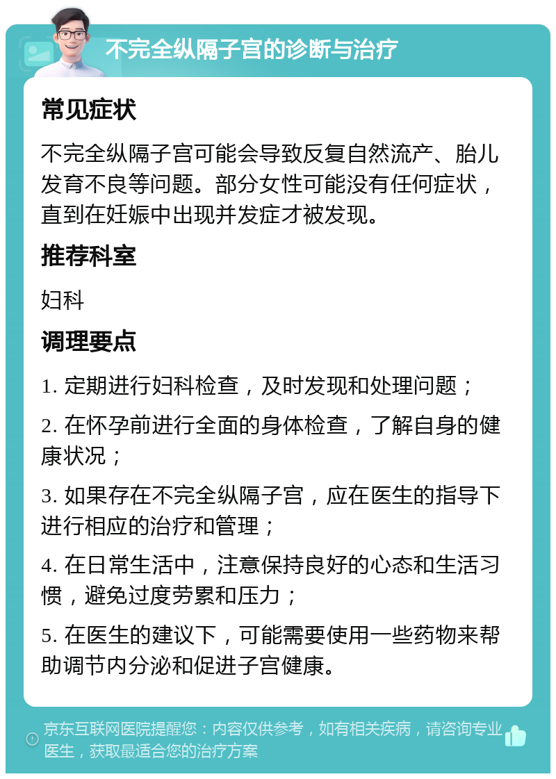 不完全纵隔子宫的诊断与治疗 常见症状 不完全纵隔子宫可能会导致反复自然流产、胎儿发育不良等问题。部分女性可能没有任何症状，直到在妊娠中出现并发症才被发现。 推荐科室 妇科 调理要点 1. 定期进行妇科检查，及时发现和处理问题； 2. 在怀孕前进行全面的身体检查，了解自身的健康状况； 3. 如果存在不完全纵隔子宫，应在医生的指导下进行相应的治疗和管理； 4. 在日常生活中，注意保持良好的心态和生活习惯，避免过度劳累和压力； 5. 在医生的建议下，可能需要使用一些药物来帮助调节内分泌和促进子宫健康。