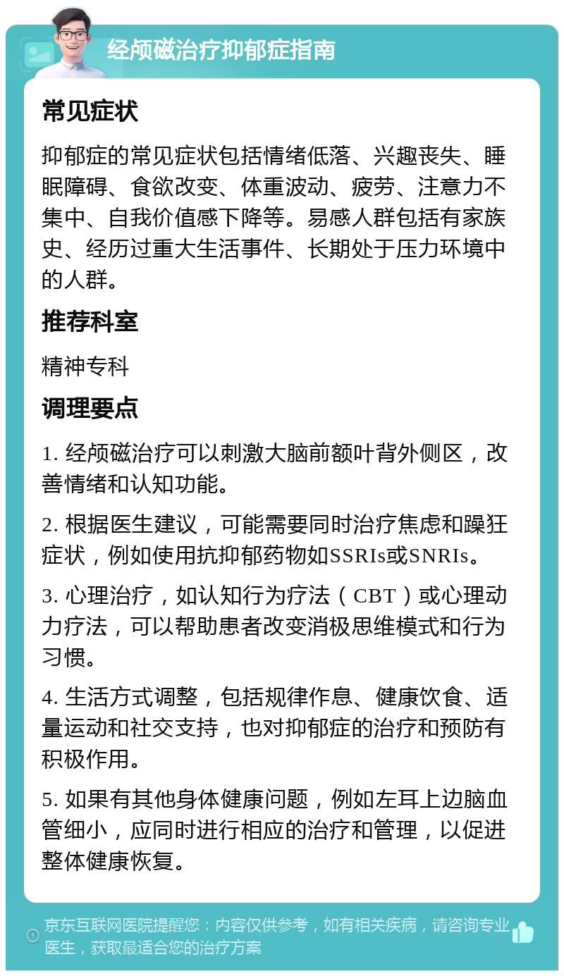 经颅磁治疗抑郁症指南 常见症状 抑郁症的常见症状包括情绪低落、兴趣丧失、睡眠障碍、食欲改变、体重波动、疲劳、注意力不集中、自我价值感下降等。易感人群包括有家族史、经历过重大生活事件、长期处于压力环境中的人群。 推荐科室 精神专科 调理要点 1. 经颅磁治疗可以刺激大脑前额叶背外侧区，改善情绪和认知功能。 2. 根据医生建议，可能需要同时治疗焦虑和躁狂症状，例如使用抗抑郁药物如SSRIs或SNRIs。 3. 心理治疗，如认知行为疗法（CBT）或心理动力疗法，可以帮助患者改变消极思维模式和行为习惯。 4. 生活方式调整，包括规律作息、健康饮食、适量运动和社交支持，也对抑郁症的治疗和预防有积极作用。 5. 如果有其他身体健康问题，例如左耳上边脑血管细小，应同时进行相应的治疗和管理，以促进整体健康恢复。