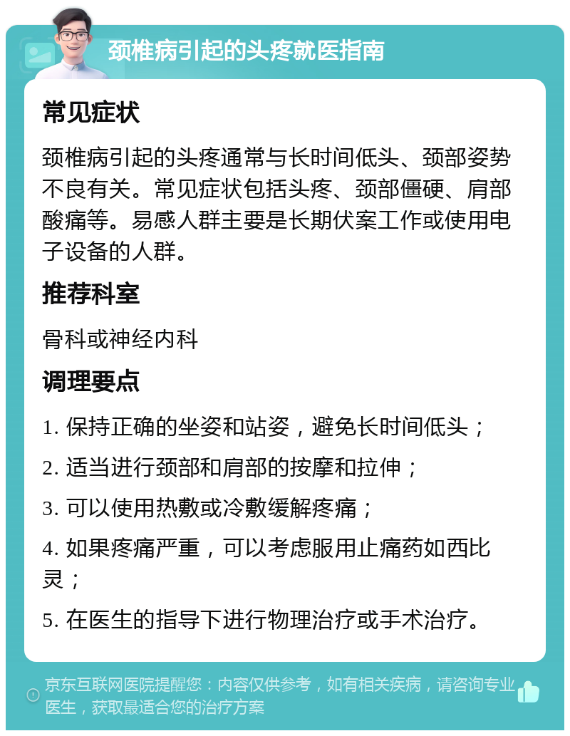 颈椎病引起的头疼就医指南 常见症状 颈椎病引起的头疼通常与长时间低头、颈部姿势不良有关。常见症状包括头疼、颈部僵硬、肩部酸痛等。易感人群主要是长期伏案工作或使用电子设备的人群。 推荐科室 骨科或神经内科 调理要点 1. 保持正确的坐姿和站姿，避免长时间低头； 2. 适当进行颈部和肩部的按摩和拉伸； 3. 可以使用热敷或冷敷缓解疼痛； 4. 如果疼痛严重，可以考虑服用止痛药如西比灵； 5. 在医生的指导下进行物理治疗或手术治疗。