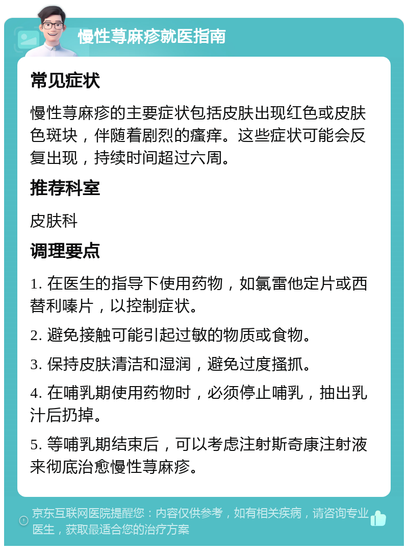 慢性荨麻疹就医指南 常见症状 慢性荨麻疹的主要症状包括皮肤出现红色或皮肤色斑块，伴随着剧烈的瘙痒。这些症状可能会反复出现，持续时间超过六周。 推荐科室 皮肤科 调理要点 1. 在医生的指导下使用药物，如氯雷他定片或西替利嗪片，以控制症状。 2. 避免接触可能引起过敏的物质或食物。 3. 保持皮肤清洁和湿润，避免过度搔抓。 4. 在哺乳期使用药物时，必须停止哺乳，抽出乳汁后扔掉。 5. 等哺乳期结束后，可以考虑注射斯奇康注射液来彻底治愈慢性荨麻疹。