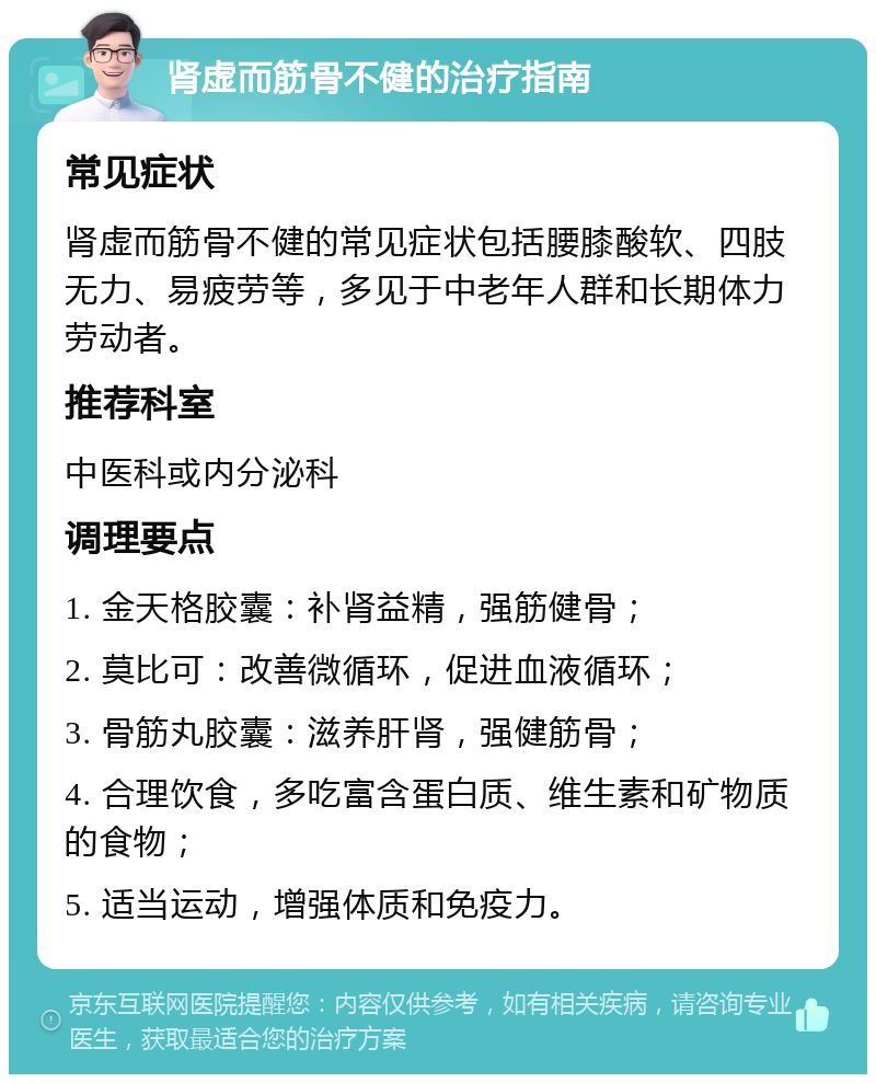 肾虚而筋骨不健的治疗指南 常见症状 肾虚而筋骨不健的常见症状包括腰膝酸软、四肢无力、易疲劳等，多见于中老年人群和长期体力劳动者。 推荐科室 中医科或内分泌科 调理要点 1. 金天格胶囊：补肾益精，强筋健骨； 2. 莫比可：改善微循环，促进血液循环； 3. 骨筋丸胶囊：滋养肝肾，强健筋骨； 4. 合理饮食，多吃富含蛋白质、维生素和矿物质的食物； 5. 适当运动，增强体质和免疫力。