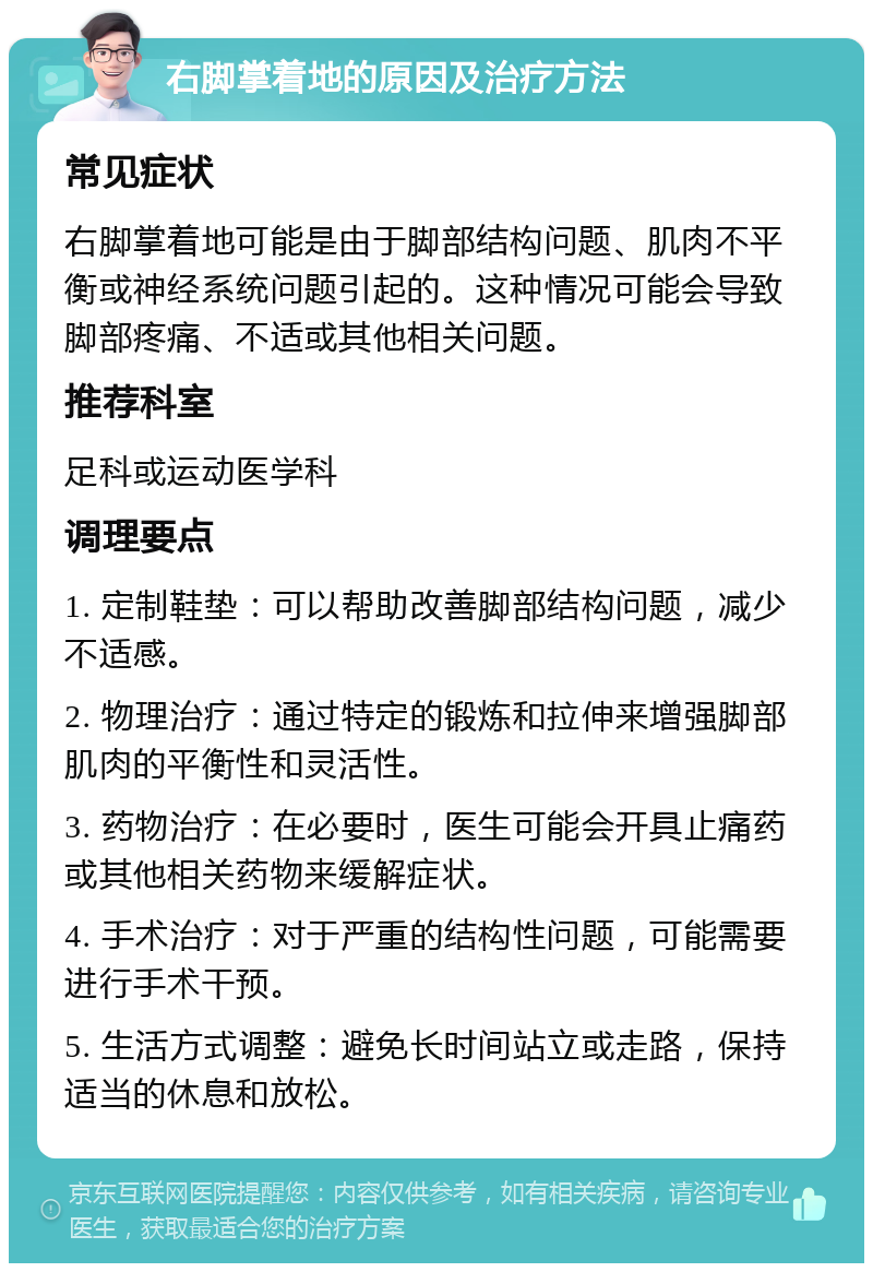 右脚掌着地的原因及治疗方法 常见症状 右脚掌着地可能是由于脚部结构问题、肌肉不平衡或神经系统问题引起的。这种情况可能会导致脚部疼痛、不适或其他相关问题。 推荐科室 足科或运动医学科 调理要点 1. 定制鞋垫：可以帮助改善脚部结构问题，减少不适感。 2. 物理治疗：通过特定的锻炼和拉伸来增强脚部肌肉的平衡性和灵活性。 3. 药物治疗：在必要时，医生可能会开具止痛药或其他相关药物来缓解症状。 4. 手术治疗：对于严重的结构性问题，可能需要进行手术干预。 5. 生活方式调整：避免长时间站立或走路，保持适当的休息和放松。