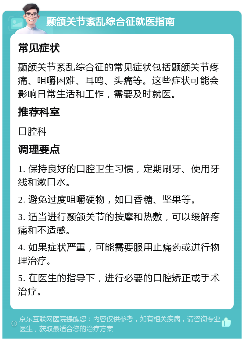 颞颌关节紊乱综合征就医指南 常见症状 颞颌关节紊乱综合征的常见症状包括颞颌关节疼痛、咀嚼困难、耳鸣、头痛等。这些症状可能会影响日常生活和工作，需要及时就医。 推荐科室 口腔科 调理要点 1. 保持良好的口腔卫生习惯，定期刷牙、使用牙线和漱口水。 2. 避免过度咀嚼硬物，如口香糖、坚果等。 3. 适当进行颞颌关节的按摩和热敷，可以缓解疼痛和不适感。 4. 如果症状严重，可能需要服用止痛药或进行物理治疗。 5. 在医生的指导下，进行必要的口腔矫正或手术治疗。