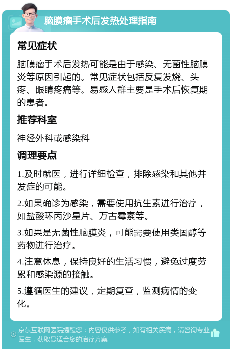 脑膜瘤手术后发热处理指南 常见症状 脑膜瘤手术后发热可能是由于感染、无菌性脑膜炎等原因引起的。常见症状包括反复发烧、头疼、眼睛疼痛等。易感人群主要是手术后恢复期的患者。 推荐科室 神经外科或感染科 调理要点 1.及时就医，进行详细检查，排除感染和其他并发症的可能。 2.如果确诊为感染，需要使用抗生素进行治疗，如盐酸环丙沙星片、万古霉素等。 3.如果是无菌性脑膜炎，可能需要使用类固醇等药物进行治疗。 4.注意休息，保持良好的生活习惯，避免过度劳累和感染源的接触。 5.遵循医生的建议，定期复查，监测病情的变化。