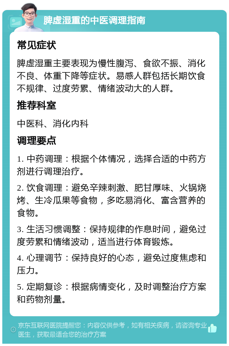 脾虚湿重的中医调理指南 常见症状 脾虚湿重主要表现为慢性腹泻、食欲不振、消化不良、体重下降等症状。易感人群包括长期饮食不规律、过度劳累、情绪波动大的人群。 推荐科室 中医科、消化内科 调理要点 1. 中药调理：根据个体情况，选择合适的中药方剂进行调理治疗。 2. 饮食调理：避免辛辣刺激、肥甘厚味、火锅烧烤、生冷瓜果等食物，多吃易消化、富含营养的食物。 3. 生活习惯调整：保持规律的作息时间，避免过度劳累和情绪波动，适当进行体育锻炼。 4. 心理调节：保持良好的心态，避免过度焦虑和压力。 5. 定期复诊：根据病情变化，及时调整治疗方案和药物剂量。