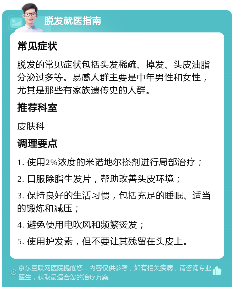 脱发就医指南 常见症状 脱发的常见症状包括头发稀疏、掉发、头皮油脂分泌过多等。易感人群主要是中年男性和女性，尤其是那些有家族遗传史的人群。 推荐科室 皮肤科 调理要点 1. 使用2%浓度的米诺地尔搽剂进行局部治疗； 2. 口服除脂生发片，帮助改善头皮环境； 3. 保持良好的生活习惯，包括充足的睡眠、适当的锻炼和减压； 4. 避免使用电吹风和频繁烫发； 5. 使用护发素，但不要让其残留在头皮上。