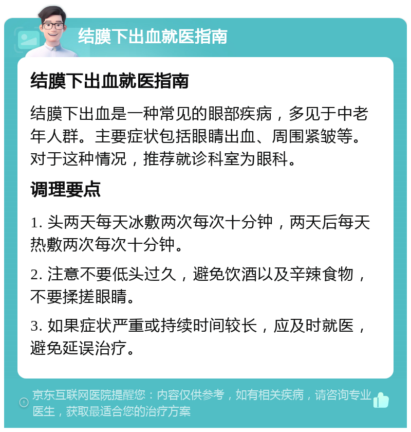 结膜下出血就医指南 结膜下出血就医指南 结膜下出血是一种常见的眼部疾病，多见于中老年人群。主要症状包括眼睛出血、周围紧皱等。对于这种情况，推荐就诊科室为眼科。 调理要点 1. 头两天每天冰敷两次每次十分钟，两天后每天热敷两次每次十分钟。 2. 注意不要低头过久，避免饮酒以及辛辣食物，不要揉搓眼睛。 3. 如果症状严重或持续时间较长，应及时就医，避免延误治疗。