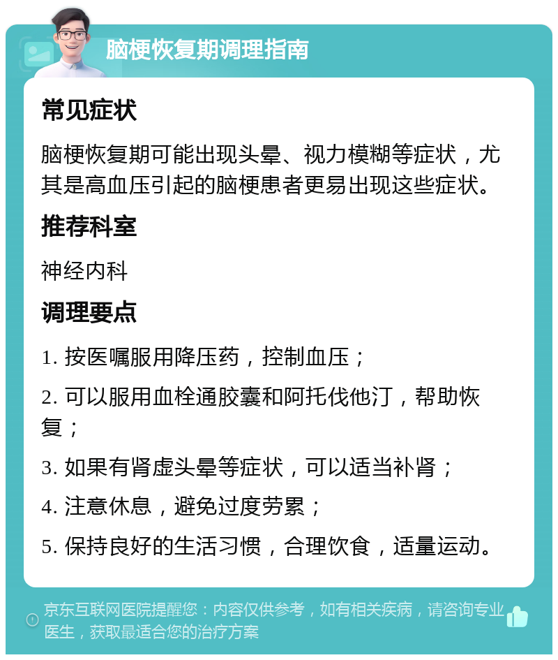 脑梗恢复期调理指南 常见症状 脑梗恢复期可能出现头晕、视力模糊等症状，尤其是高血压引起的脑梗患者更易出现这些症状。 推荐科室 神经内科 调理要点 1. 按医嘱服用降压药，控制血压； 2. 可以服用血栓通胶囊和阿托伐他汀，帮助恢复； 3. 如果有肾虚头晕等症状，可以适当补肾； 4. 注意休息，避免过度劳累； 5. 保持良好的生活习惯，合理饮食，适量运动。