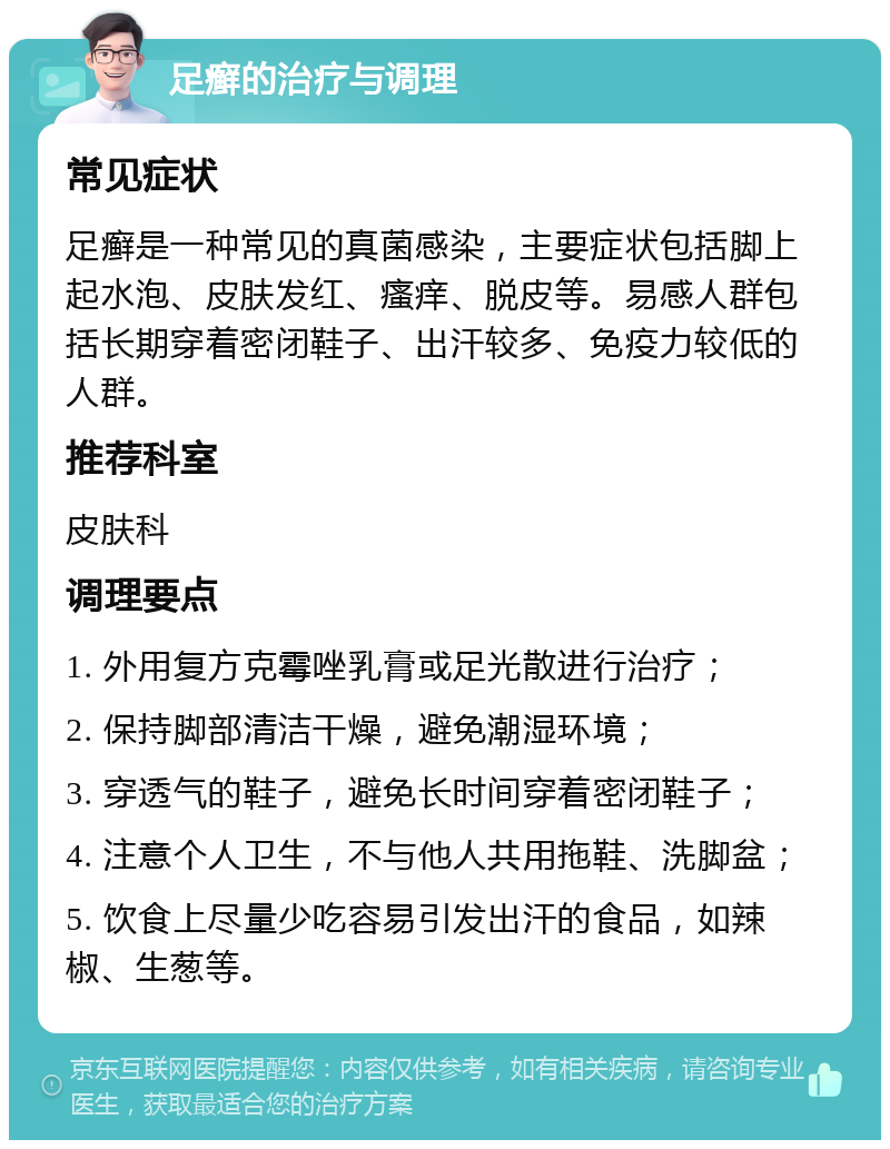 足癣的治疗与调理 常见症状 足癣是一种常见的真菌感染，主要症状包括脚上起水泡、皮肤发红、瘙痒、脱皮等。易感人群包括长期穿着密闭鞋子、出汗较多、免疫力较低的人群。 推荐科室 皮肤科 调理要点 1. 外用复方克霉唑乳膏或足光散进行治疗； 2. 保持脚部清洁干燥，避免潮湿环境； 3. 穿透气的鞋子，避免长时间穿着密闭鞋子； 4. 注意个人卫生，不与他人共用拖鞋、洗脚盆； 5. 饮食上尽量少吃容易引发出汗的食品，如辣椒、生葱等。