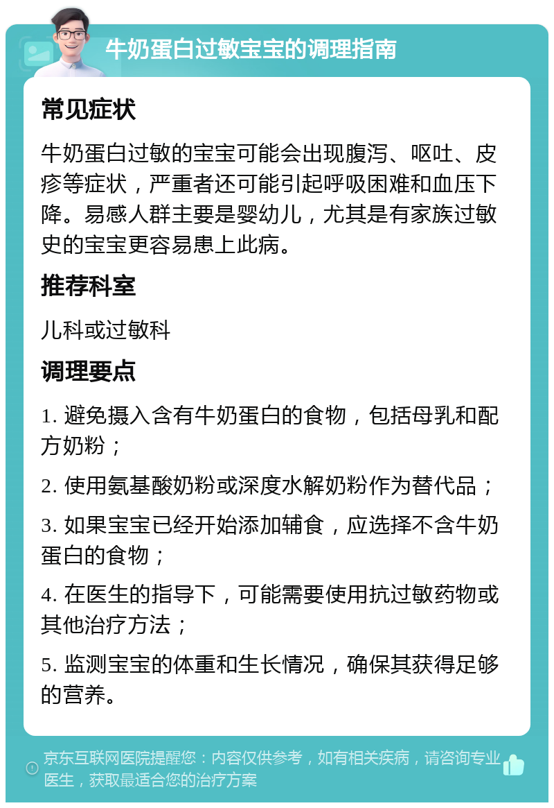 牛奶蛋白过敏宝宝的调理指南 常见症状 牛奶蛋白过敏的宝宝可能会出现腹泻、呕吐、皮疹等症状，严重者还可能引起呼吸困难和血压下降。易感人群主要是婴幼儿，尤其是有家族过敏史的宝宝更容易患上此病。 推荐科室 儿科或过敏科 调理要点 1. 避免摄入含有牛奶蛋白的食物，包括母乳和配方奶粉； 2. 使用氨基酸奶粉或深度水解奶粉作为替代品； 3. 如果宝宝已经开始添加辅食，应选择不含牛奶蛋白的食物； 4. 在医生的指导下，可能需要使用抗过敏药物或其他治疗方法； 5. 监测宝宝的体重和生长情况，确保其获得足够的营养。