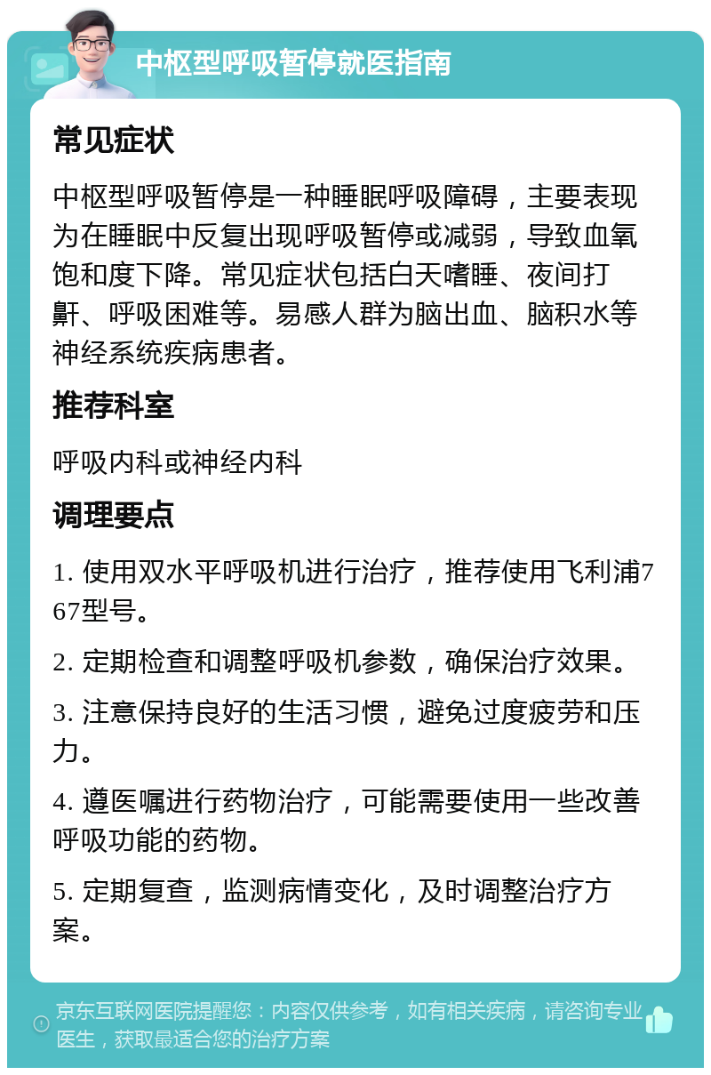 中枢型呼吸暂停就医指南 常见症状 中枢型呼吸暂停是一种睡眠呼吸障碍，主要表现为在睡眠中反复出现呼吸暂停或减弱，导致血氧饱和度下降。常见症状包括白天嗜睡、夜间打鼾、呼吸困难等。易感人群为脑出血、脑积水等神经系统疾病患者。 推荐科室 呼吸内科或神经内科 调理要点 1. 使用双水平呼吸机进行治疗，推荐使用飞利浦767型号。 2. 定期检查和调整呼吸机参数，确保治疗效果。 3. 注意保持良好的生活习惯，避免过度疲劳和压力。 4. 遵医嘱进行药物治疗，可能需要使用一些改善呼吸功能的药物。 5. 定期复查，监测病情变化，及时调整治疗方案。