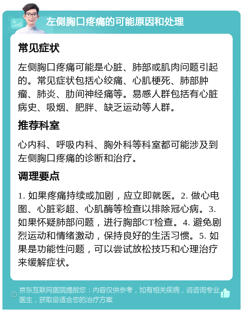 左侧胸口疼痛的可能原因和处理 常见症状 左侧胸口疼痛可能是心脏、肺部或肌肉问题引起的。常见症状包括心绞痛、心肌梗死、肺部肿瘤、肺炎、肋间神经痛等。易感人群包括有心脏病史、吸烟、肥胖、缺乏运动等人群。 推荐科室 心内科、呼吸内科、胸外科等科室都可能涉及到左侧胸口疼痛的诊断和治疗。 调理要点 1. 如果疼痛持续或加剧，应立即就医。2. 做心电图、心脏彩超、心肌酶等检查以排除冠心病。3. 如果怀疑肺部问题，进行胸部CT检查。4. 避免剧烈运动和情绪激动，保持良好的生活习惯。5. 如果是功能性问题，可以尝试放松技巧和心理治疗来缓解症状。