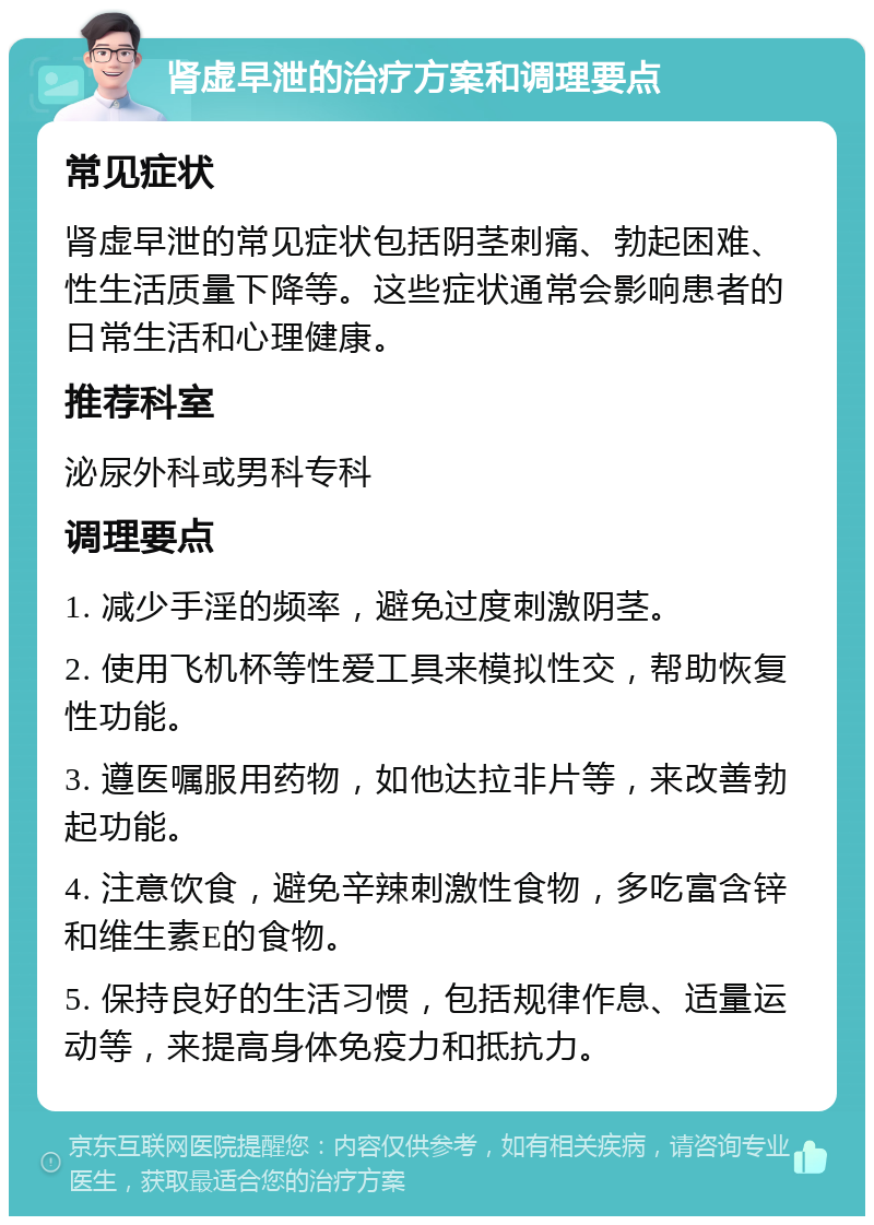 肾虚早泄的治疗方案和调理要点 常见症状 肾虚早泄的常见症状包括阴茎刺痛、勃起困难、性生活质量下降等。这些症状通常会影响患者的日常生活和心理健康。 推荐科室 泌尿外科或男科专科 调理要点 1. 减少手淫的频率，避免过度刺激阴茎。 2. 使用飞机杯等性爱工具来模拟性交，帮助恢复性功能。 3. 遵医嘱服用药物，如他达拉非片等，来改善勃起功能。 4. 注意饮食，避免辛辣刺激性食物，多吃富含锌和维生素E的食物。 5. 保持良好的生活习惯，包括规律作息、适量运动等，来提高身体免疫力和抵抗力。