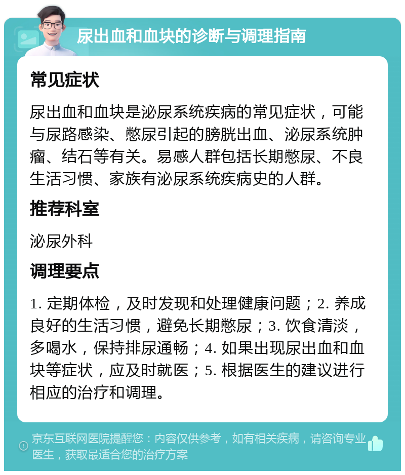 尿出血和血块的诊断与调理指南 常见症状 尿出血和血块是泌尿系统疾病的常见症状，可能与尿路感染、憋尿引起的膀胱出血、泌尿系统肿瘤、结石等有关。易感人群包括长期憋尿、不良生活习惯、家族有泌尿系统疾病史的人群。 推荐科室 泌尿外科 调理要点 1. 定期体检，及时发现和处理健康问题；2. 养成良好的生活习惯，避免长期憋尿；3. 饮食清淡，多喝水，保持排尿通畅；4. 如果出现尿出血和血块等症状，应及时就医；5. 根据医生的建议进行相应的治疗和调理。