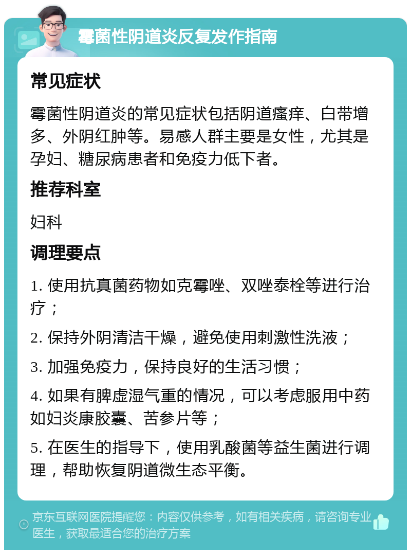 霉菌性阴道炎反复发作指南 常见症状 霉菌性阴道炎的常见症状包括阴道瘙痒、白带增多、外阴红肿等。易感人群主要是女性，尤其是孕妇、糖尿病患者和免疫力低下者。 推荐科室 妇科 调理要点 1. 使用抗真菌药物如克霉唑、双唑泰栓等进行治疗； 2. 保持外阴清洁干燥，避免使用刺激性洗液； 3. 加强免疫力，保持良好的生活习惯； 4. 如果有脾虚湿气重的情况，可以考虑服用中药如妇炎康胶囊、苦参片等； 5. 在医生的指导下，使用乳酸菌等益生菌进行调理，帮助恢复阴道微生态平衡。