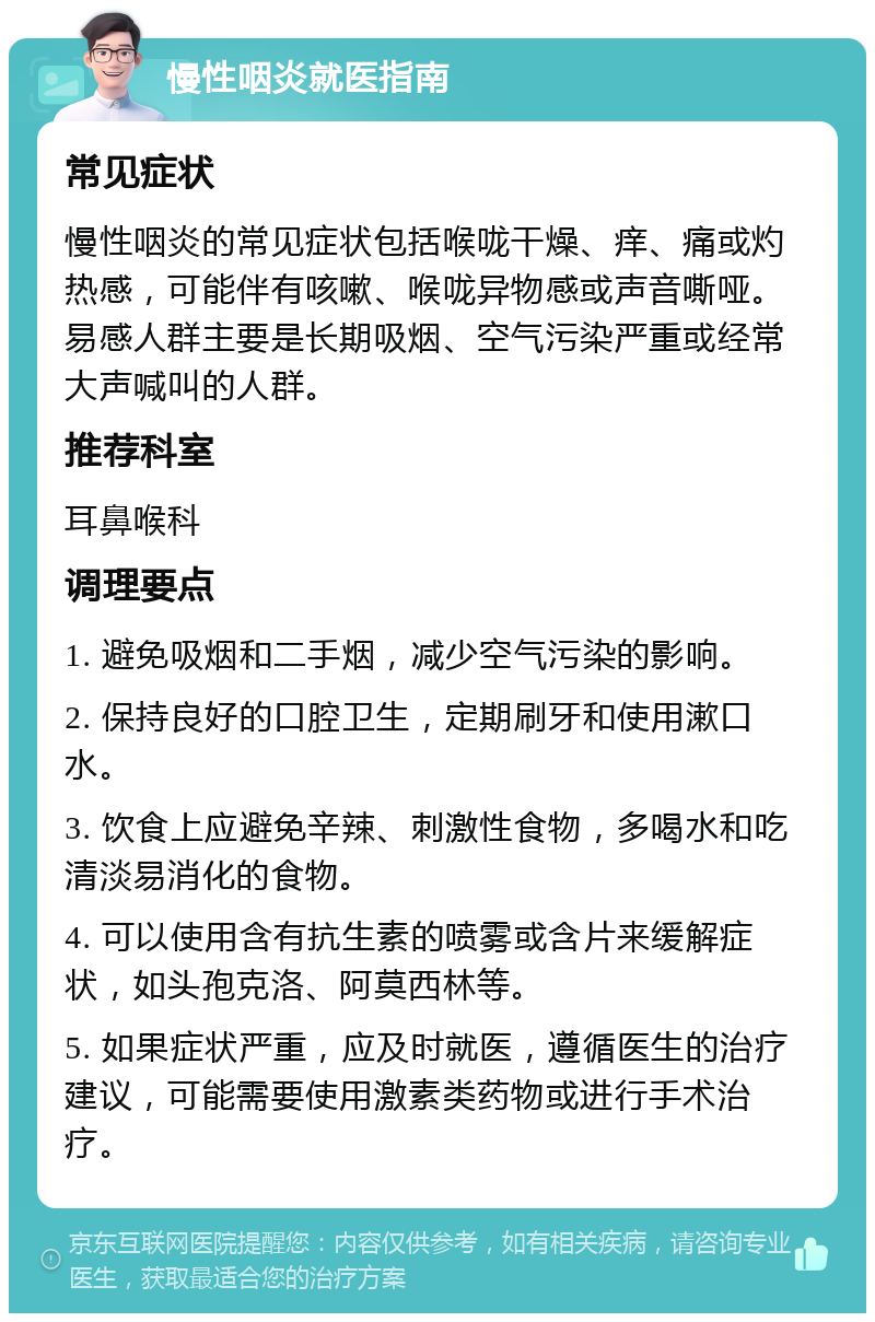 慢性咽炎就医指南 常见症状 慢性咽炎的常见症状包括喉咙干燥、痒、痛或灼热感，可能伴有咳嗽、喉咙异物感或声音嘶哑。易感人群主要是长期吸烟、空气污染严重或经常大声喊叫的人群。 推荐科室 耳鼻喉科 调理要点 1. 避免吸烟和二手烟，减少空气污染的影响。 2. 保持良好的口腔卫生，定期刷牙和使用漱口水。 3. 饮食上应避免辛辣、刺激性食物，多喝水和吃清淡易消化的食物。 4. 可以使用含有抗生素的喷雾或含片来缓解症状，如头孢克洛、阿莫西林等。 5. 如果症状严重，应及时就医，遵循医生的治疗建议，可能需要使用激素类药物或进行手术治疗。