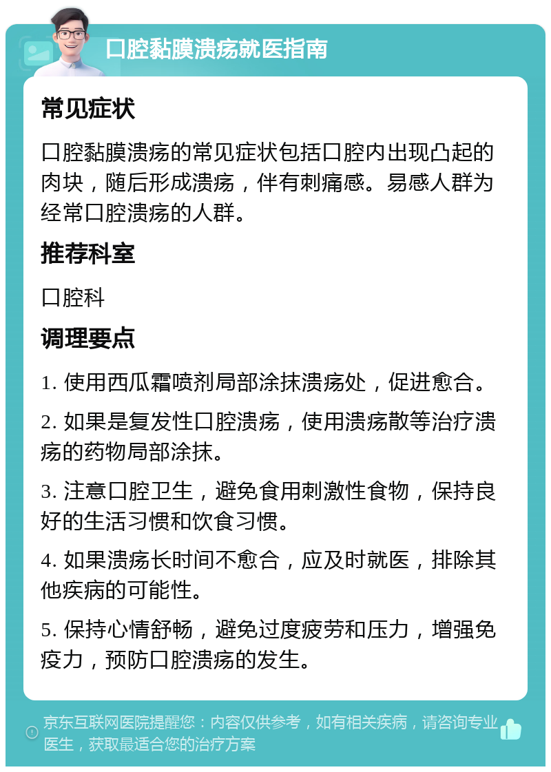 口腔黏膜溃疡就医指南 常见症状 口腔黏膜溃疡的常见症状包括口腔内出现凸起的肉块，随后形成溃疡，伴有刺痛感。易感人群为经常口腔溃疡的人群。 推荐科室 口腔科 调理要点 1. 使用西瓜霜喷剂局部涂抹溃疡处，促进愈合。 2. 如果是复发性口腔溃疡，使用溃疡散等治疗溃疡的药物局部涂抹。 3. 注意口腔卫生，避免食用刺激性食物，保持良好的生活习惯和饮食习惯。 4. 如果溃疡长时间不愈合，应及时就医，排除其他疾病的可能性。 5. 保持心情舒畅，避免过度疲劳和压力，增强免疫力，预防口腔溃疡的发生。