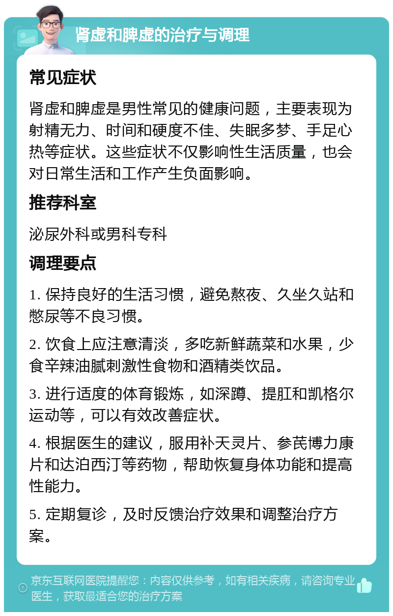 肾虚和脾虚的治疗与调理 常见症状 肾虚和脾虚是男性常见的健康问题，主要表现为射精无力、时间和硬度不佳、失眠多梦、手足心热等症状。这些症状不仅影响性生活质量，也会对日常生活和工作产生负面影响。 推荐科室 泌尿外科或男科专科 调理要点 1. 保持良好的生活习惯，避免熬夜、久坐久站和憋尿等不良习惯。 2. 饮食上应注意清淡，多吃新鲜蔬菜和水果，少食辛辣油腻刺激性食物和酒精类饮品。 3. 进行适度的体育锻炼，如深蹲、提肛和凯格尔运动等，可以有效改善症状。 4. 根据医生的建议，服用补天灵片、参芪博力康片和达泊西汀等药物，帮助恢复身体功能和提高性能力。 5. 定期复诊，及时反馈治疗效果和调整治疗方案。