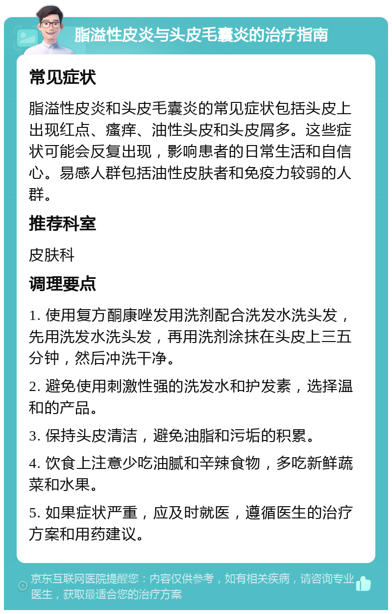 脂溢性皮炎与头皮毛囊炎的治疗指南 常见症状 脂溢性皮炎和头皮毛囊炎的常见症状包括头皮上出现红点、瘙痒、油性头皮和头皮屑多。这些症状可能会反复出现，影响患者的日常生活和自信心。易感人群包括油性皮肤者和免疫力较弱的人群。 推荐科室 皮肤科 调理要点 1. 使用复方酮康唑发用洗剂配合洗发水洗头发，先用洗发水洗头发，再用洗剂涂抹在头皮上三五分钟，然后冲洗干净。 2. 避免使用刺激性强的洗发水和护发素，选择温和的产品。 3. 保持头皮清洁，避免油脂和污垢的积累。 4. 饮食上注意少吃油腻和辛辣食物，多吃新鲜蔬菜和水果。 5. 如果症状严重，应及时就医，遵循医生的治疗方案和用药建议。