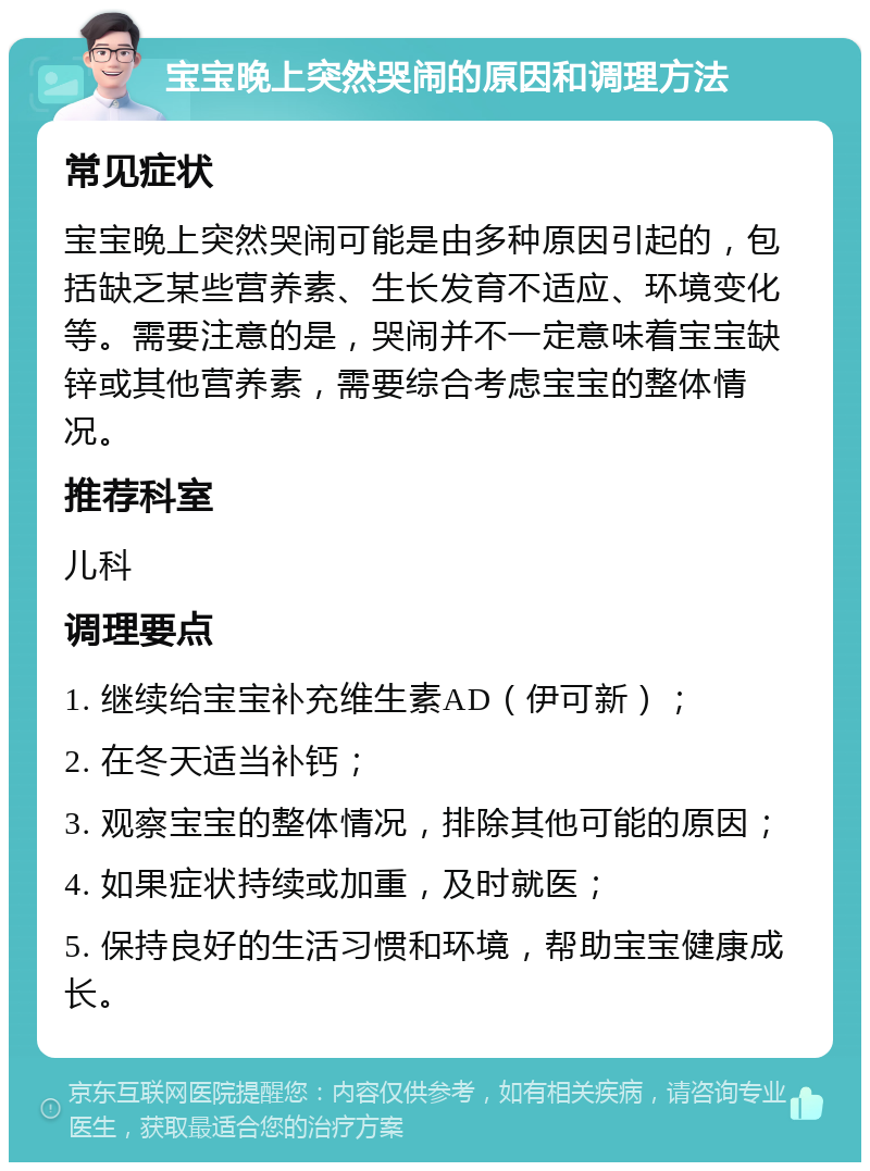 宝宝晚上突然哭闹的原因和调理方法 常见症状 宝宝晚上突然哭闹可能是由多种原因引起的，包括缺乏某些营养素、生长发育不适应、环境变化等。需要注意的是，哭闹并不一定意味着宝宝缺锌或其他营养素，需要综合考虑宝宝的整体情况。 推荐科室 儿科 调理要点 1. 继续给宝宝补充维生素AD（伊可新）； 2. 在冬天适当补钙； 3. 观察宝宝的整体情况，排除其他可能的原因； 4. 如果症状持续或加重，及时就医； 5. 保持良好的生活习惯和环境，帮助宝宝健康成长。