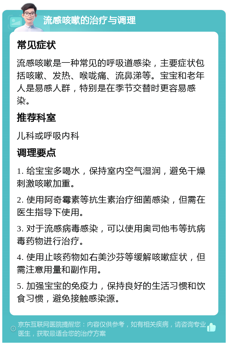 流感咳嗽的治疗与调理 常见症状 流感咳嗽是一种常见的呼吸道感染，主要症状包括咳嗽、发热、喉咙痛、流鼻涕等。宝宝和老年人是易感人群，特别是在季节交替时更容易感染。 推荐科室 儿科或呼吸内科 调理要点 1. 给宝宝多喝水，保持室内空气湿润，避免干燥刺激咳嗽加重。 2. 使用阿奇霉素等抗生素治疗细菌感染，但需在医生指导下使用。 3. 对于流感病毒感染，可以使用奥司他韦等抗病毒药物进行治疗。 4. 使用止咳药物如右美沙芬等缓解咳嗽症状，但需注意用量和副作用。 5. 加强宝宝的免疫力，保持良好的生活习惯和饮食习惯，避免接触感染源。