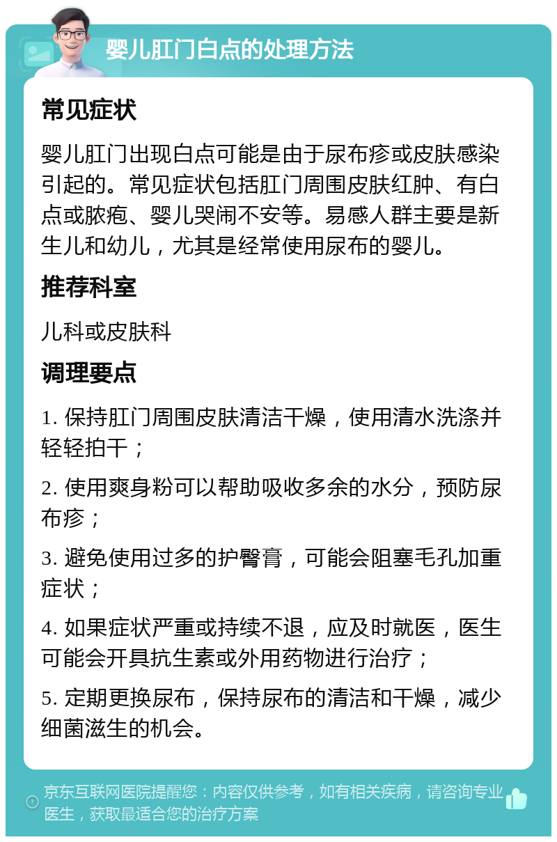 婴儿肛门白点的处理方法 常见症状 婴儿肛门出现白点可能是由于尿布疹或皮肤感染引起的。常见症状包括肛门周围皮肤红肿、有白点或脓疱、婴儿哭闹不安等。易感人群主要是新生儿和幼儿，尤其是经常使用尿布的婴儿。 推荐科室 儿科或皮肤科 调理要点 1. 保持肛门周围皮肤清洁干燥，使用清水洗涤并轻轻拍干； 2. 使用爽身粉可以帮助吸收多余的水分，预防尿布疹； 3. 避免使用过多的护臀膏，可能会阻塞毛孔加重症状； 4. 如果症状严重或持续不退，应及时就医，医生可能会开具抗生素或外用药物进行治疗； 5. 定期更换尿布，保持尿布的清洁和干燥，减少细菌滋生的机会。