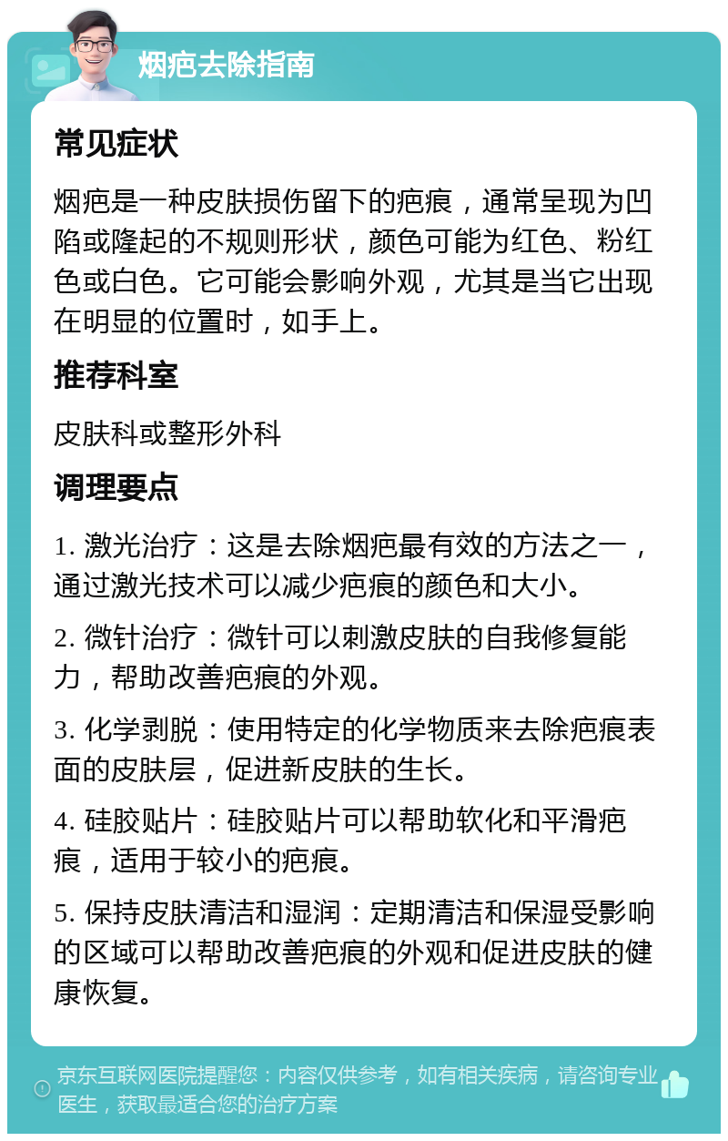 烟疤去除指南 常见症状 烟疤是一种皮肤损伤留下的疤痕，通常呈现为凹陷或隆起的不规则形状，颜色可能为红色、粉红色或白色。它可能会影响外观，尤其是当它出现在明显的位置时，如手上。 推荐科室 皮肤科或整形外科 调理要点 1. 激光治疗：这是去除烟疤最有效的方法之一，通过激光技术可以减少疤痕的颜色和大小。 2. 微针治疗：微针可以刺激皮肤的自我修复能力，帮助改善疤痕的外观。 3. 化学剥脱：使用特定的化学物质来去除疤痕表面的皮肤层，促进新皮肤的生长。 4. 硅胶贴片：硅胶贴片可以帮助软化和平滑疤痕，适用于较小的疤痕。 5. 保持皮肤清洁和湿润：定期清洁和保湿受影响的区域可以帮助改善疤痕的外观和促进皮肤的健康恢复。