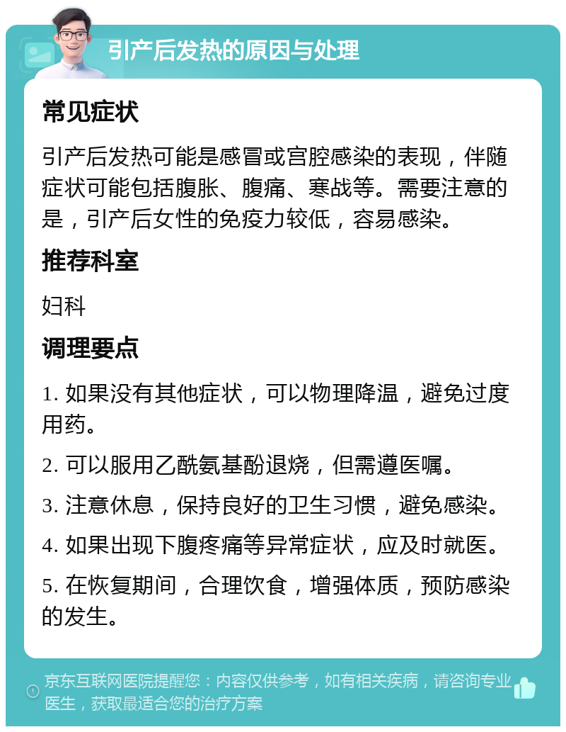 引产后发热的原因与处理 常见症状 引产后发热可能是感冒或宫腔感染的表现，伴随症状可能包括腹胀、腹痛、寒战等。需要注意的是，引产后女性的免疫力较低，容易感染。 推荐科室 妇科 调理要点 1. 如果没有其他症状，可以物理降温，避免过度用药。 2. 可以服用乙酰氨基酚退烧，但需遵医嘱。 3. 注意休息，保持良好的卫生习惯，避免感染。 4. 如果出现下腹疼痛等异常症状，应及时就医。 5. 在恢复期间，合理饮食，增强体质，预防感染的发生。