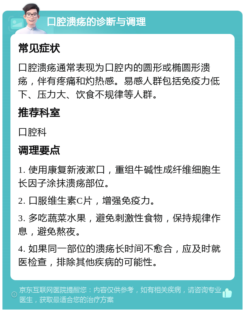 口腔溃疡的诊断与调理 常见症状 口腔溃疡通常表现为口腔内的圆形或椭圆形溃疡，伴有疼痛和灼热感。易感人群包括免疫力低下、压力大、饮食不规律等人群。 推荐科室 口腔科 调理要点 1. 使用康复新液漱口，重组牛碱性成纤维细胞生长因子涂抹溃疡部位。 2. 口服维生素C片，增强免疫力。 3. 多吃蔬菜水果，避免刺激性食物，保持规律作息，避免熬夜。 4. 如果同一部位的溃疡长时间不愈合，应及时就医检查，排除其他疾病的可能性。