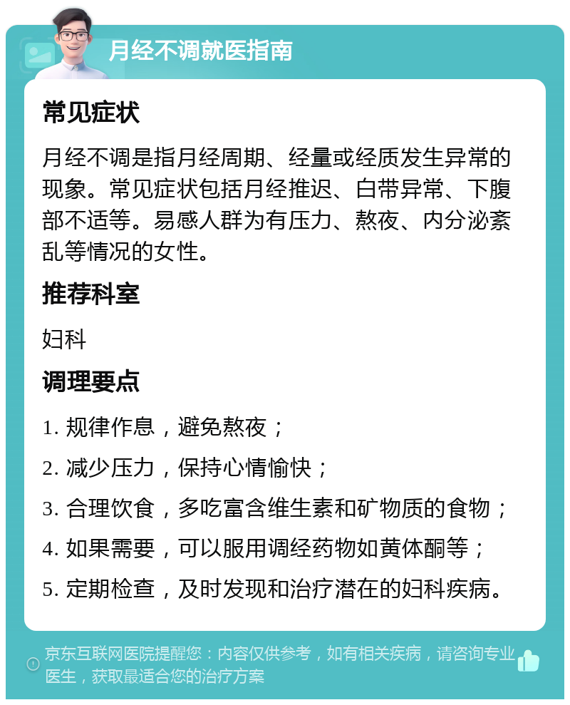 月经不调就医指南 常见症状 月经不调是指月经周期、经量或经质发生异常的现象。常见症状包括月经推迟、白带异常、下腹部不适等。易感人群为有压力、熬夜、内分泌紊乱等情况的女性。 推荐科室 妇科 调理要点 1. 规律作息，避免熬夜； 2. 减少压力，保持心情愉快； 3. 合理饮食，多吃富含维生素和矿物质的食物； 4. 如果需要，可以服用调经药物如黄体酮等； 5. 定期检查，及时发现和治疗潜在的妇科疾病。