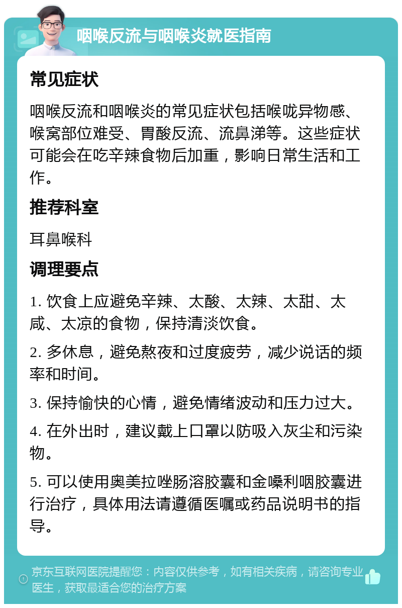 咽喉反流与咽喉炎就医指南 常见症状 咽喉反流和咽喉炎的常见症状包括喉咙异物感、喉窝部位难受、胃酸反流、流鼻涕等。这些症状可能会在吃辛辣食物后加重，影响日常生活和工作。 推荐科室 耳鼻喉科 调理要点 1. 饮食上应避免辛辣、太酸、太辣、太甜、太咸、太凉的食物，保持清淡饮食。 2. 多休息，避免熬夜和过度疲劳，减少说话的频率和时间。 3. 保持愉快的心情，避免情绪波动和压力过大。 4. 在外出时，建议戴上口罩以防吸入灰尘和污染物。 5. 可以使用奥美拉唑肠溶胶囊和金嗓利咽胶囊进行治疗，具体用法请遵循医嘱或药品说明书的指导。