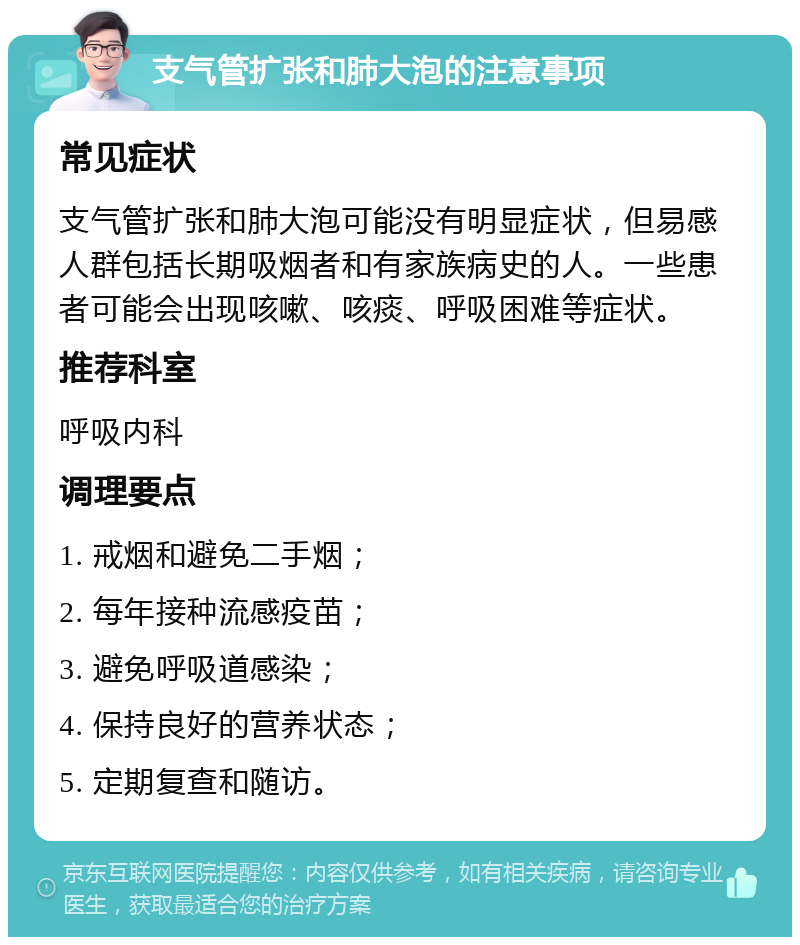 支气管扩张和肺大泡的注意事项 常见症状 支气管扩张和肺大泡可能没有明显症状，但易感人群包括长期吸烟者和有家族病史的人。一些患者可能会出现咳嗽、咳痰、呼吸困难等症状。 推荐科室 呼吸内科 调理要点 1. 戒烟和避免二手烟； 2. 每年接种流感疫苗； 3. 避免呼吸道感染； 4. 保持良好的营养状态； 5. 定期复查和随访。