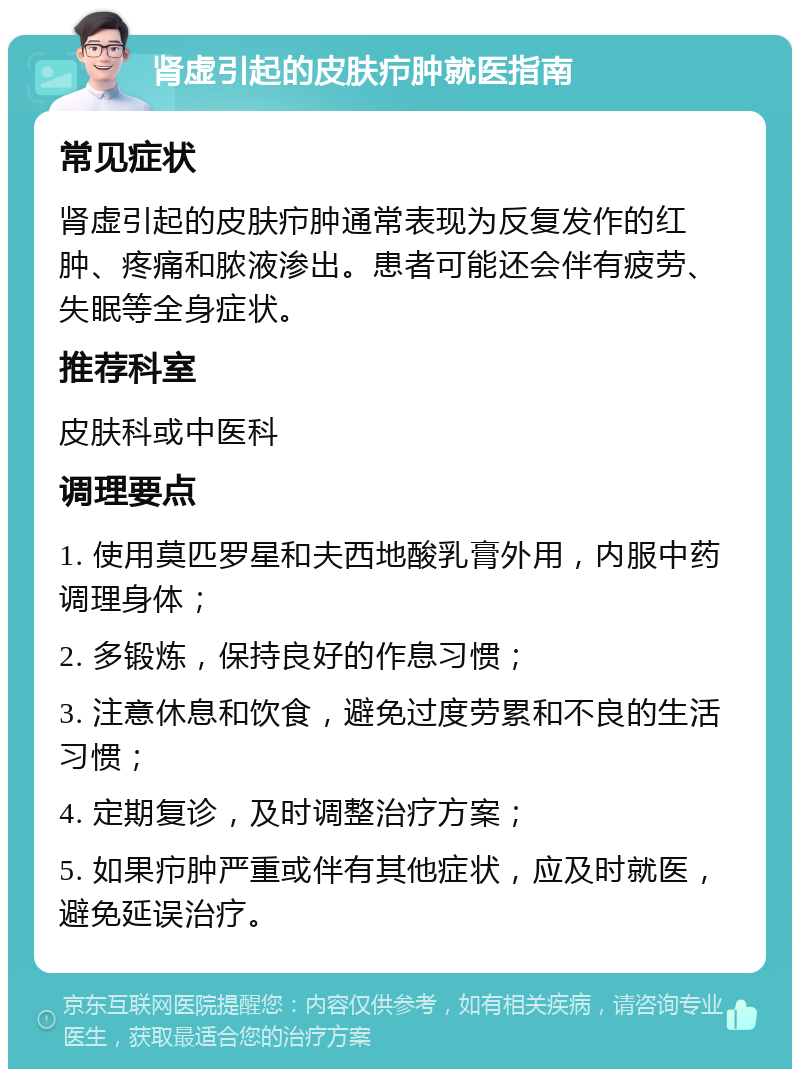 肾虚引起的皮肤疖肿就医指南 常见症状 肾虚引起的皮肤疖肿通常表现为反复发作的红肿、疼痛和脓液渗出。患者可能还会伴有疲劳、失眠等全身症状。 推荐科室 皮肤科或中医科 调理要点 1. 使用莫匹罗星和夫西地酸乳膏外用，内服中药调理身体； 2. 多锻炼，保持良好的作息习惯； 3. 注意休息和饮食，避免过度劳累和不良的生活习惯； 4. 定期复诊，及时调整治疗方案； 5. 如果疖肿严重或伴有其他症状，应及时就医，避免延误治疗。