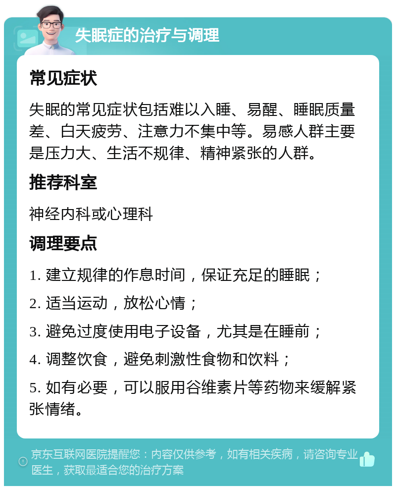 失眠症的治疗与调理 常见症状 失眠的常见症状包括难以入睡、易醒、睡眠质量差、白天疲劳、注意力不集中等。易感人群主要是压力大、生活不规律、精神紧张的人群。 推荐科室 神经内科或心理科 调理要点 1. 建立规律的作息时间，保证充足的睡眠； 2. 适当运动，放松心情； 3. 避免过度使用电子设备，尤其是在睡前； 4. 调整饮食，避免刺激性食物和饮料； 5. 如有必要，可以服用谷维素片等药物来缓解紧张情绪。