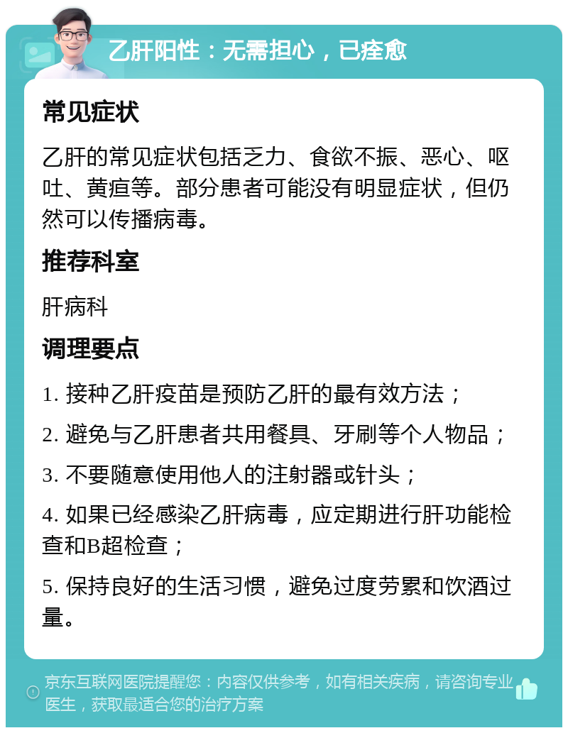 乙肝阳性：无需担心，已痊愈 常见症状 乙肝的常见症状包括乏力、食欲不振、恶心、呕吐、黄疸等。部分患者可能没有明显症状，但仍然可以传播病毒。 推荐科室 肝病科 调理要点 1. 接种乙肝疫苗是预防乙肝的最有效方法； 2. 避免与乙肝患者共用餐具、牙刷等个人物品； 3. 不要随意使用他人的注射器或针头； 4. 如果已经感染乙肝病毒，应定期进行肝功能检查和B超检查； 5. 保持良好的生活习惯，避免过度劳累和饮酒过量。