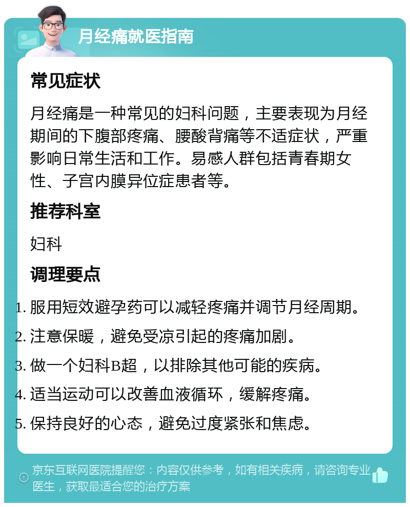 月经痛就医指南 常见症状 月经痛是一种常见的妇科问题，主要表现为月经期间的下腹部疼痛、腰酸背痛等不适症状，严重影响日常生活和工作。易感人群包括青春期女性、子宫内膜异位症患者等。 推荐科室 妇科 调理要点 服用短效避孕药可以减轻疼痛并调节月经周期。 注意保暖，避免受凉引起的疼痛加剧。 做一个妇科B超，以排除其他可能的疾病。 适当运动可以改善血液循环，缓解疼痛。 保持良好的心态，避免过度紧张和焦虑。