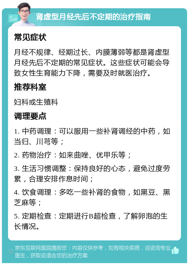 肾虚型月经先后不定期的治疗指南 常见症状 月经不规律、经期过长、内膜薄弱等都是肾虚型月经先后不定期的常见症状。这些症状可能会导致女性生育能力下降，需要及时就医治疗。 推荐科室 妇科或生殖科 调理要点 1. 中药调理：可以服用一些补肾调经的中药，如当归、川芎等； 2. 药物治疗：如来曲唑、优甲乐等； 3. 生活习惯调整：保持良好的心态，避免过度劳累，合理安排作息时间； 4. 饮食调理：多吃一些补肾的食物，如黑豆、黑芝麻等； 5. 定期检查：定期进行B超检查，了解卵泡的生长情况。