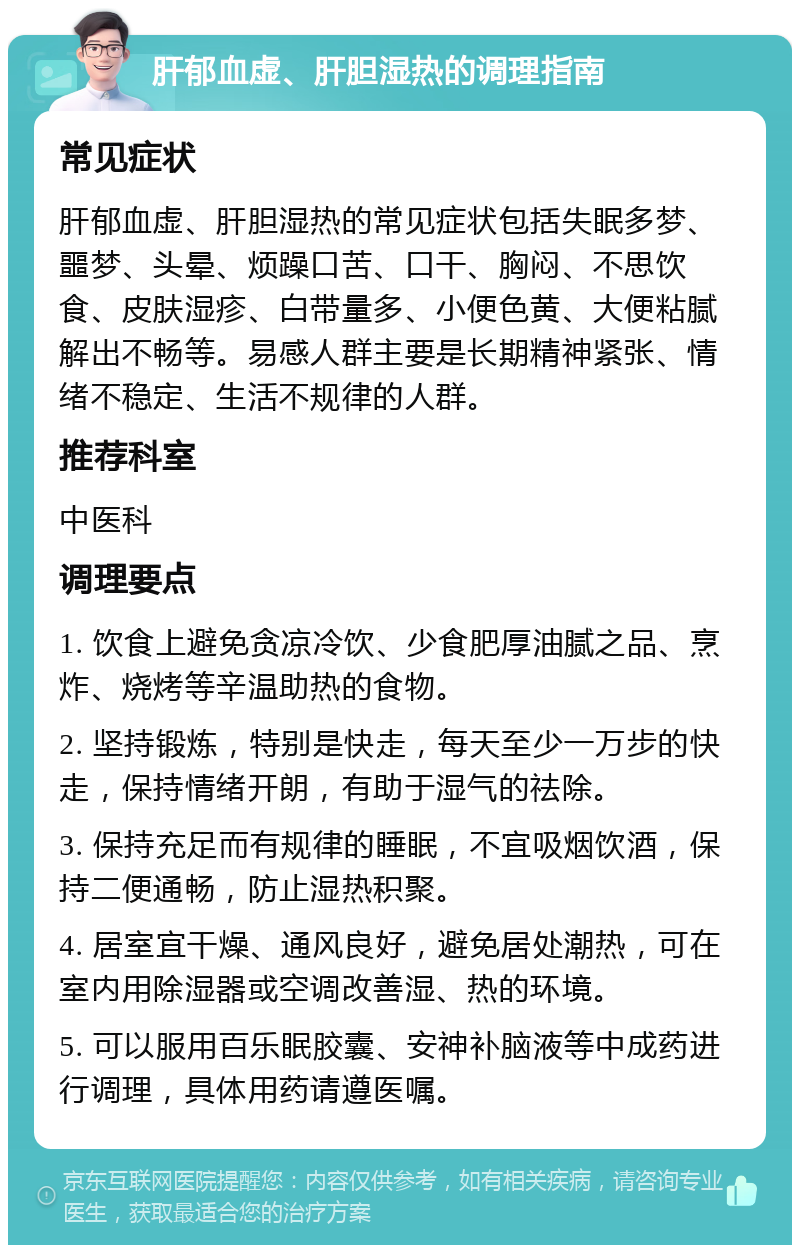 肝郁血虚、肝胆湿热的调理指南 常见症状 肝郁血虚、肝胆湿热的常见症状包括失眠多梦、噩梦、头晕、烦躁口苦、口干、胸闷、不思饮食、皮肤湿疹、白带量多、小便色黄、大便粘腻解出不畅等。易感人群主要是长期精神紧张、情绪不稳定、生活不规律的人群。 推荐科室 中医科 调理要点 1. 饮食上避免贪凉冷饮、少食肥厚油腻之品、烹炸、烧烤等辛温助热的食物。 2. 坚持锻炼，特别是快走，每天至少一万步的快走，保持情绪开朗，有助于湿气的祛除。 3. 保持充足而有规律的睡眠，不宜吸烟饮酒，保持二便通畅，防止湿热积聚。 4. 居室宜干燥、通风良好，避免居处潮热，可在室内用除湿器或空调改善湿、热的环境。 5. 可以服用百乐眠胶囊、安神补脑液等中成药进行调理，具体用药请遵医嘱。