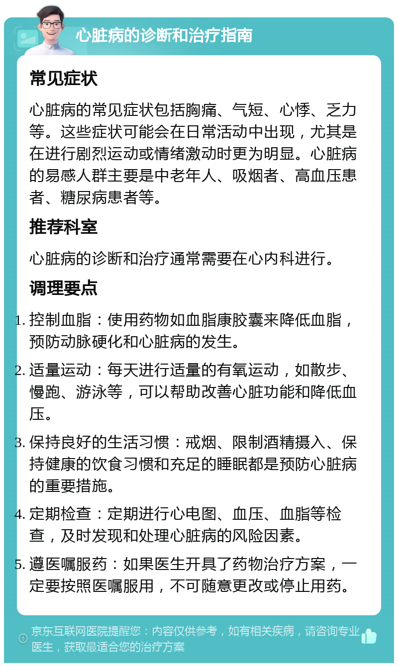 心脏病的诊断和治疗指南 常见症状 心脏病的常见症状包括胸痛、气短、心悸、乏力等。这些症状可能会在日常活动中出现，尤其是在进行剧烈运动或情绪激动时更为明显。心脏病的易感人群主要是中老年人、吸烟者、高血压患者、糖尿病患者等。 推荐科室 心脏病的诊断和治疗通常需要在心内科进行。 调理要点 控制血脂：使用药物如血脂康胶囊来降低血脂，预防动脉硬化和心脏病的发生。 适量运动：每天进行适量的有氧运动，如散步、慢跑、游泳等，可以帮助改善心脏功能和降低血压。 保持良好的生活习惯：戒烟、限制酒精摄入、保持健康的饮食习惯和充足的睡眠都是预防心脏病的重要措施。 定期检查：定期进行心电图、血压、血脂等检查，及时发现和处理心脏病的风险因素。 遵医嘱服药：如果医生开具了药物治疗方案，一定要按照医嘱服用，不可随意更改或停止用药。