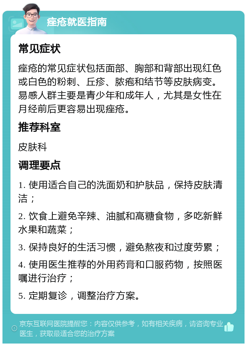 痤疮就医指南 常见症状 痤疮的常见症状包括面部、胸部和背部出现红色或白色的粉刺、丘疹、脓疱和结节等皮肤病变。易感人群主要是青少年和成年人，尤其是女性在月经前后更容易出现痤疮。 推荐科室 皮肤科 调理要点 1. 使用适合自己的洗面奶和护肤品，保持皮肤清洁； 2. 饮食上避免辛辣、油腻和高糖食物，多吃新鲜水果和蔬菜； 3. 保持良好的生活习惯，避免熬夜和过度劳累； 4. 使用医生推荐的外用药膏和口服药物，按照医嘱进行治疗； 5. 定期复诊，调整治疗方案。