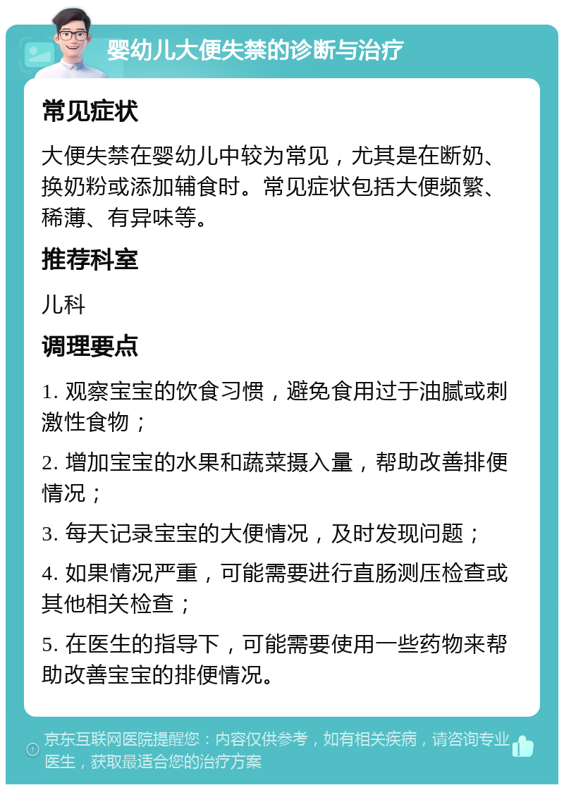 婴幼儿大便失禁的诊断与治疗 常见症状 大便失禁在婴幼儿中较为常见，尤其是在断奶、换奶粉或添加辅食时。常见症状包括大便频繁、稀薄、有异味等。 推荐科室 儿科 调理要点 1. 观察宝宝的饮食习惯，避免食用过于油腻或刺激性食物； 2. 增加宝宝的水果和蔬菜摄入量，帮助改善排便情况； 3. 每天记录宝宝的大便情况，及时发现问题； 4. 如果情况严重，可能需要进行直肠测压检查或其他相关检查； 5. 在医生的指导下，可能需要使用一些药物来帮助改善宝宝的排便情况。